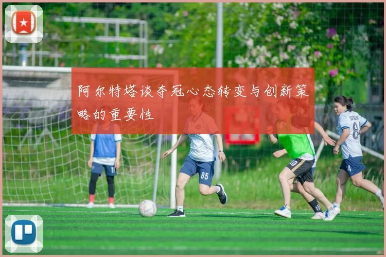 阿尔特塔谈夺冠心态转变与创新策略的重要性