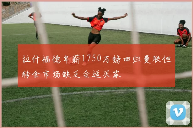 拉什福德年薪1750万镑回归曼联但转会市场缺乏合适买家