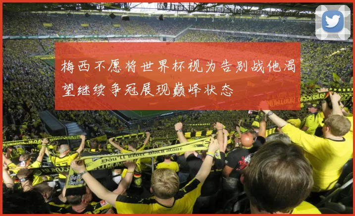 梅西不愿将世界杯视为告别战他渴望继续争冠展现巅峰状态