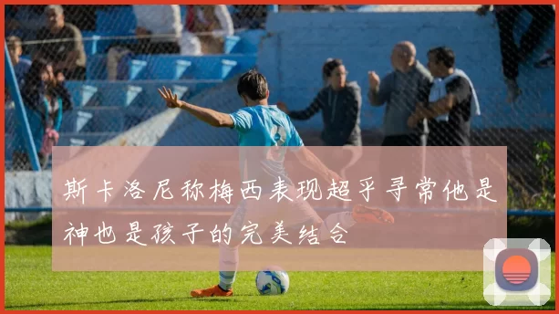 斯卡洛尼称梅西表现超乎寻常他是神也是孩子的完美结合