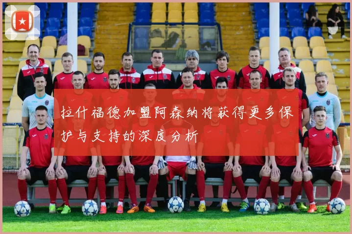 拉什福德加盟阿森纳将获得更多保护与支持的深度分析