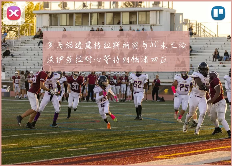 罗马诺透露格拉斯纳将与AC米兰洽谈伊劳拉耐心等待利物浦回应