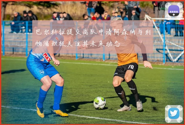 巴尔科拉提交离队申请阿森纳与利物浦积极关注其未来动态