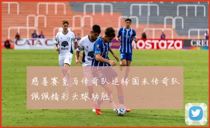 慈善赛皇马传奇队逆转国米传奇队佩佩精彩头球助胜