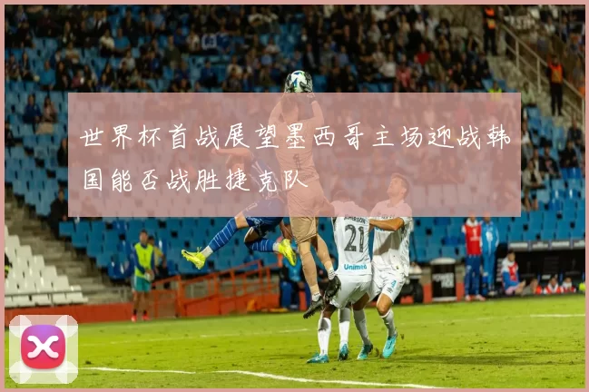 世界杯首战展望墨西哥主场迎战韩国能否战胜捷克队