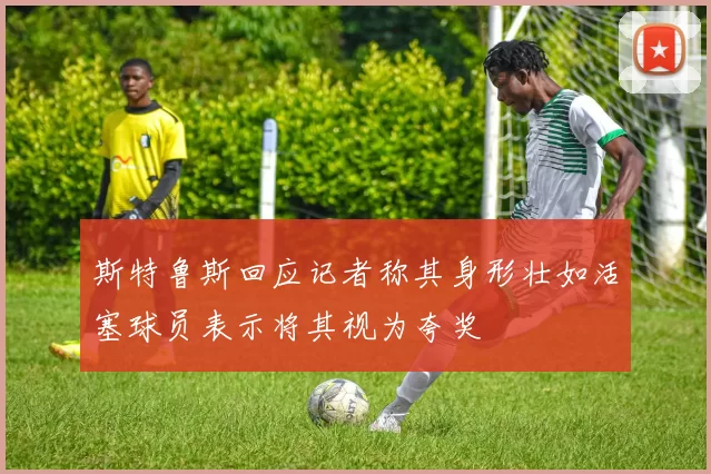 斯特鲁斯回应记者称其身形壮如活塞球员表示将其视为夸奖
