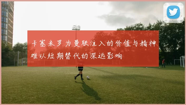 卡塞米罗为曼联注入的价值与精神难以短期替代的深远影响