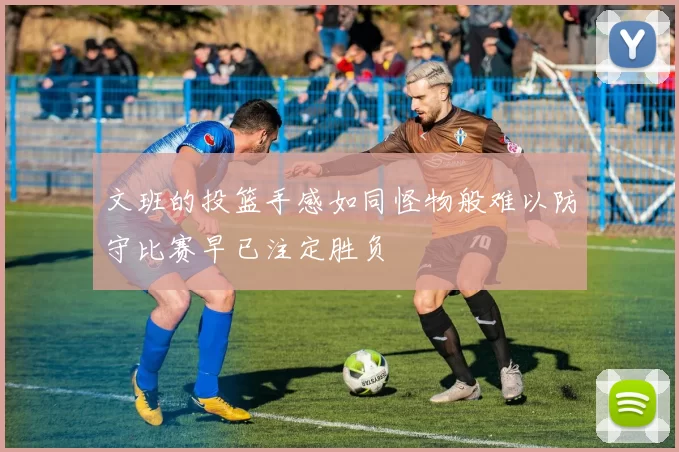 文班的投篮手感如同怪物般难以防守比赛早已注定胜负