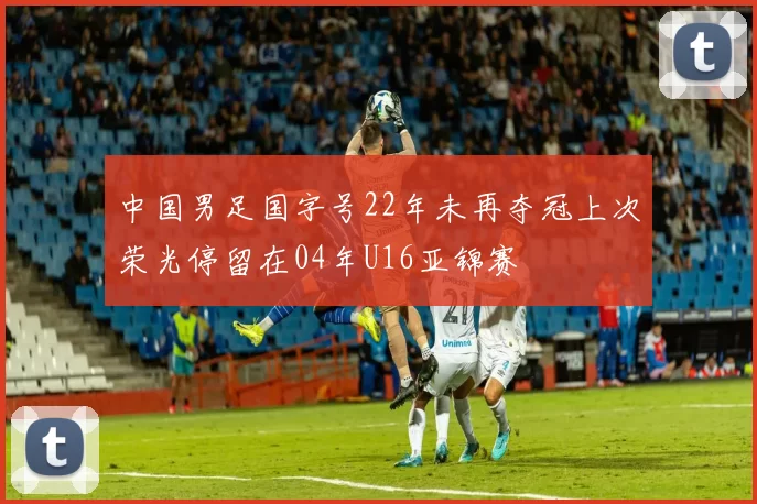 中国男足国字号22年未再夺冠上次荣光停留在04年U16亚锦赛