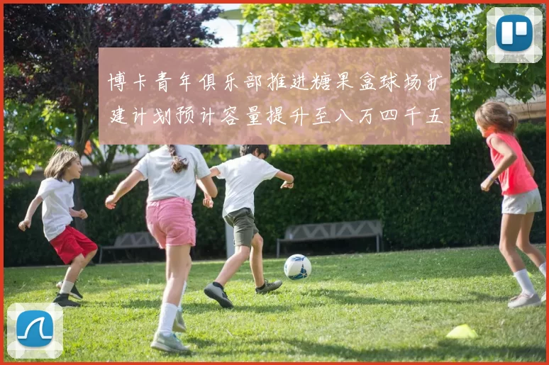 博卡青年俱乐部推进糖果盒球场扩建计划预计容量提升至八万四千五百人