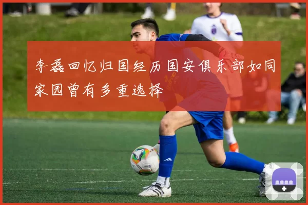 李磊回忆归国经历国安俱乐部如同家园曾有多重选择