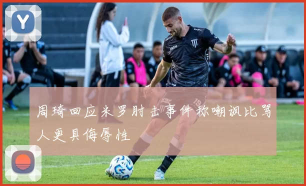 周琦回应米罗肘击事件称嘲讽比骂人更具侮辱性