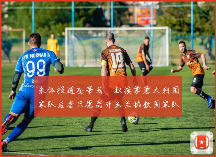 米体报道孔蒂或囧叔接掌意大利国家队后者只愿离开米兰执教国家队或皇马