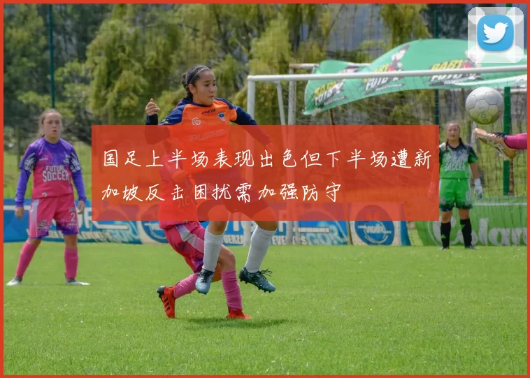 国足上半场表现出色但下半场遭新加坡反击困扰需加强防守