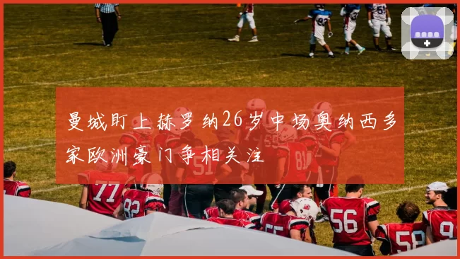 曼城盯上赫罗纳26岁中场奥纳西多家欧洲豪门争相关注