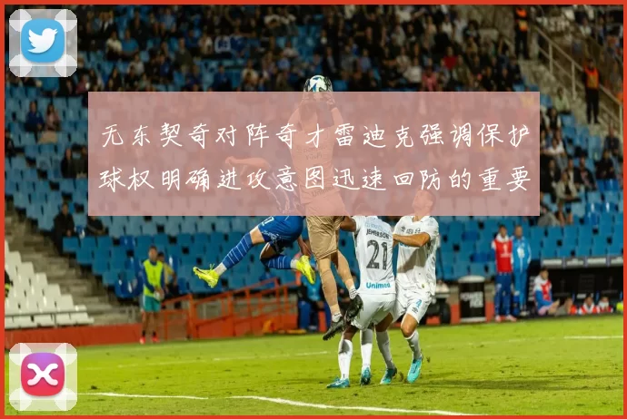 无东契奇对阵奇才雷迪克强调保护球权明确进攻意图迅速回防的重要性