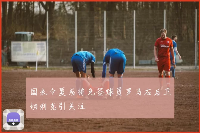 国米今夏或将免签球员罗马右后卫切利克引关注