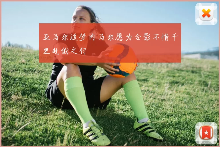 亚马尔追梦内马尔愿为合影不惜千里赴俄之行